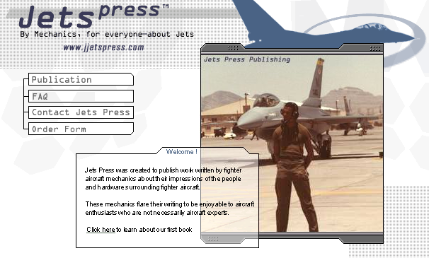 Welcome! Jets Press 
was created to publish work written by fighter aircraft mechanics about 
their impressions of the people and hardware surrounding fighter aircraft.  
These mechanics flare their writing to be enjoyable to aircraft 
enthusiasts who are not necessarily aircraft experts.